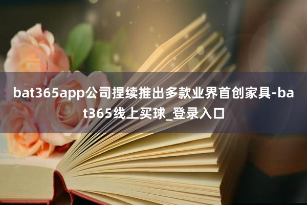 bat365app公司捏续推出多款业界首创家具-bat365线上买球_登录入口