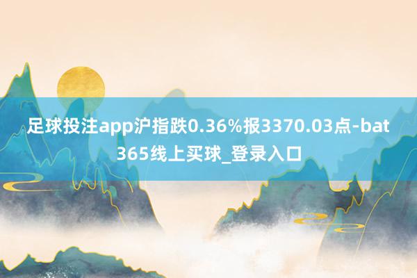 足球投注app沪指跌0.36%报3370.03点-bat365线上买球_登录入口