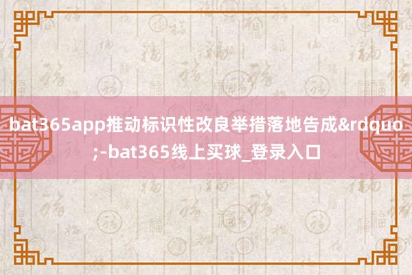bat365app推动标识性改良举措落地告成&rdquo;-bat365线上买球_登录入口
