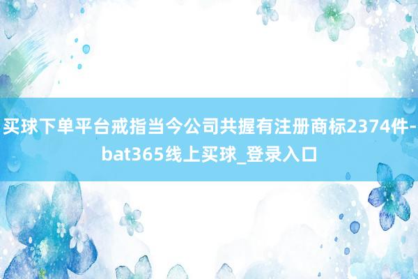 买球下单平台戒指当今公司共握有注册商标2374件-bat365线上买球_登录入口