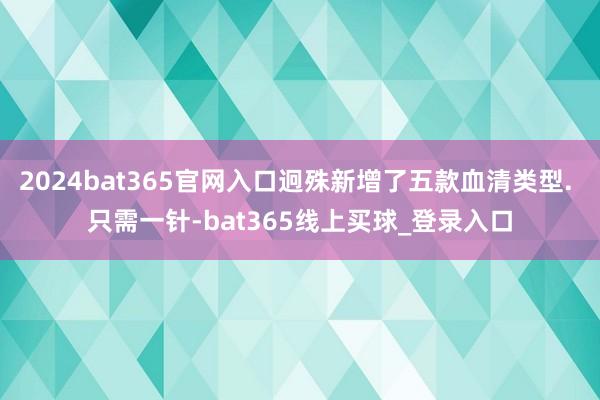 2024bat365官网入口迥殊新增了五款血清类型. 只需一针-bat365线上买球_登录入口