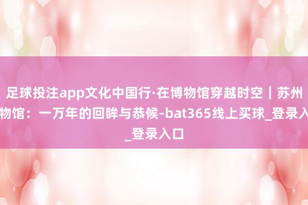 足球投注app文化中国行·在博物馆穿越时空｜苏州博物馆：一万年的回眸与恭候-bat365线上买球_登录入口