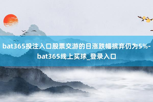 bat365投注入口股票交游的日涨跌幅摈弃仍为5%-bat365线上买球_登录入口