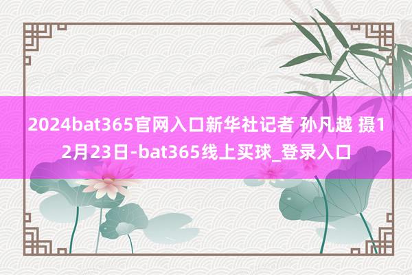 2024bat365官网入口　　新华社记者 孙凡越 摄　　12月23日-bat365线上买球_登录入口
