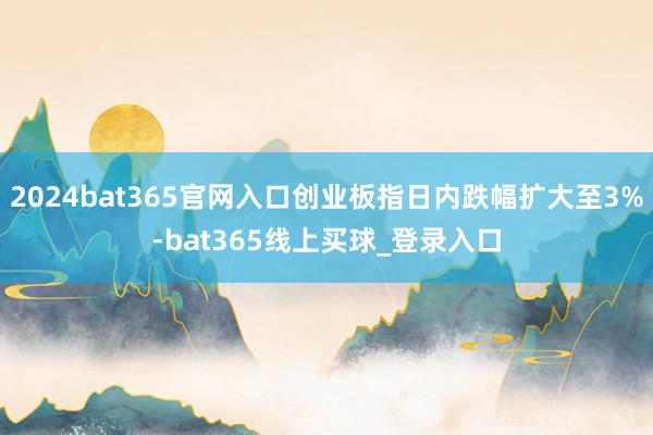 2024bat365官网入口创业板指日内跌幅扩大至3%-bat365线上买球_登录入口