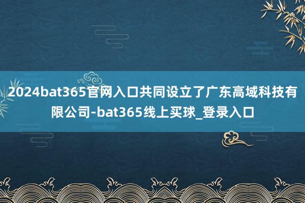 2024bat365官网入口共同设立了广东高域科技有限公司-bat365线上买球_登录入口