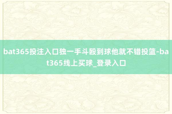 bat365投注入口独一手斗殴到球他就不错投篮-bat365线上买球_登录入口