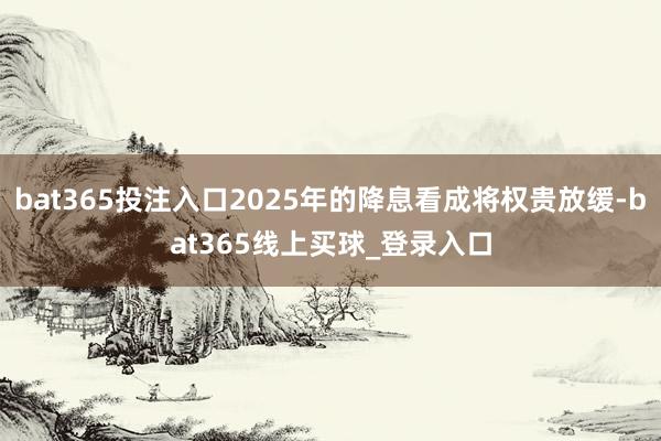 bat365投注入口2025年的降息看成将权贵放缓-bat365线上买球_登录入口