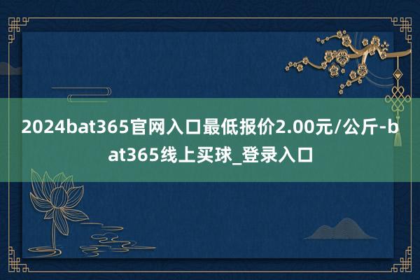 2024bat365官网入口最低报价2.00元/公斤-bat365线上买球_登录入口