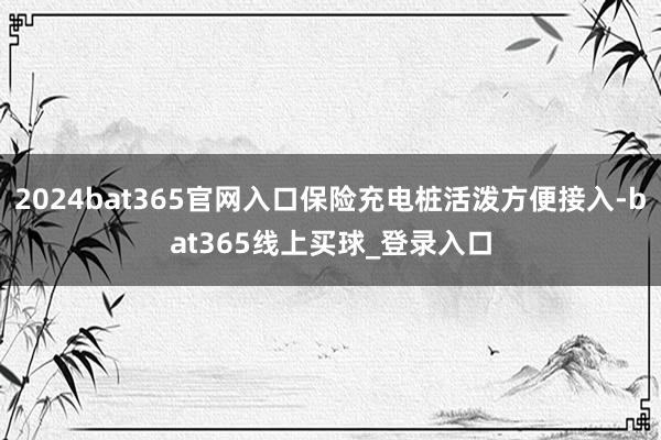 2024bat365官网入口保险充电桩活泼方便接入-bat365线上买球_登录入口
