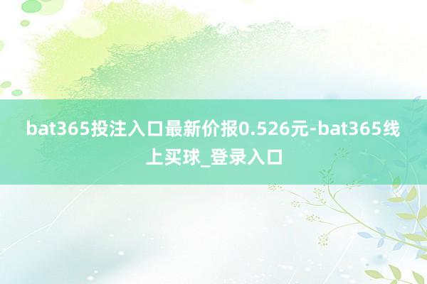 bat365投注入口最新价报0.526元-bat365线上买球_登录入口