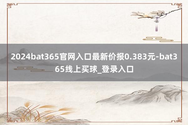 2024bat365官网入口最新价报0.383元-bat365线上买球_登录入口