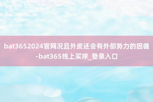 bat3652024官网况且外皮还会有外部势力的因循-bat365线上买球_登录入口