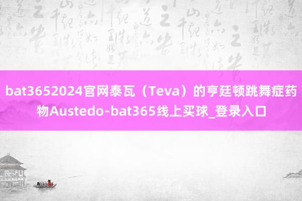 bat3652024官网泰瓦（Teva）的亨廷顿跳舞症药物Austedo-bat365线上买球_登录入口
