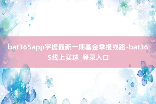 bat365app字据最新一期基金季报线路-bat365线上买球_登录入口