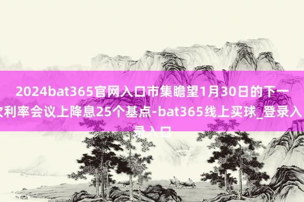 2024bat365官网入口市集瞻望1月30日的下一次利率会议上降息25个基点-bat365线上买球_登录入口