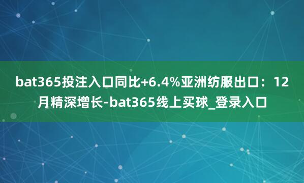 bat365投注入口同比+6.4% 亚洲纺服出口:12月精深增长-bat365线上买球_登录入口