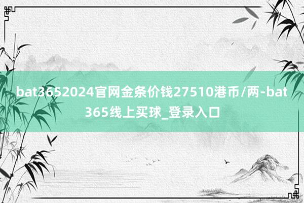 bat3652024官网金条价钱27510港币/两-bat365线上买球_登录入口