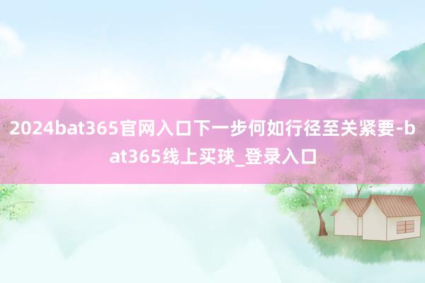 2024bat365官网入口下一步何如行径至关紧要-bat365线上买球_登录入口