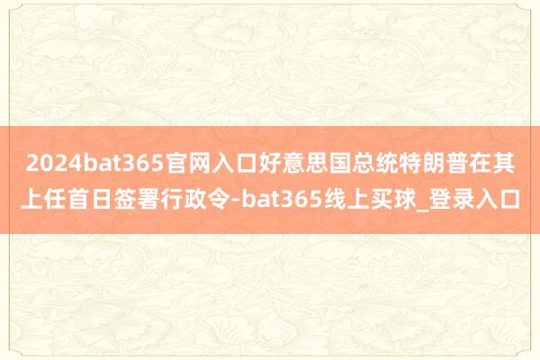 2024bat365官网入口好意思国总统特朗普在其上任首日签署行政令-bat365线上买球_登录入口