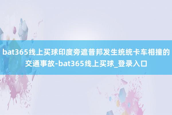 bat365线上买球印度旁遮普邦发生统统卡车相撞的交通事故-bat365线上买球_登录入口