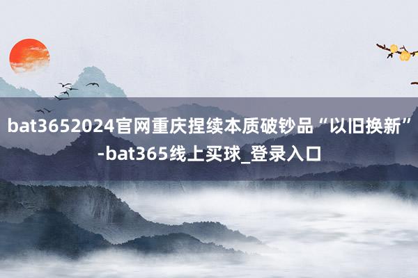 bat3652024官网重庆捏续本质破钞品“以旧换新”-bat365线上买球_登录入口