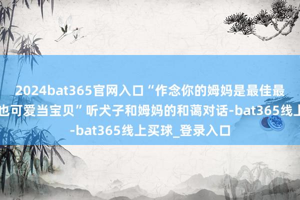 2024bat365官网入口“作念你的姆妈是最佳最佳的事情”“我也可爱当宝贝”听犬子和姆妈的和蔼对话-bat365线上买球_登录入口