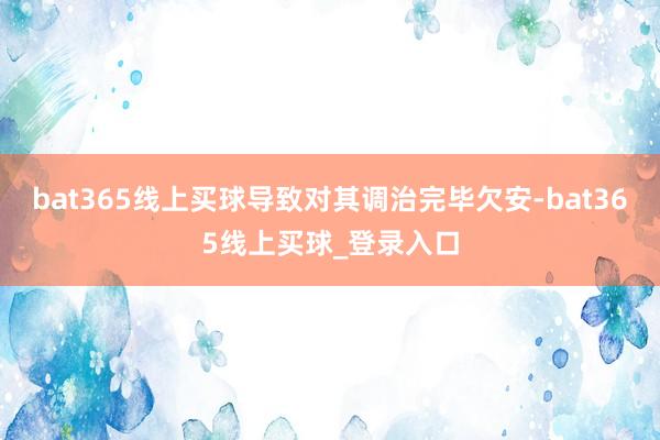 bat365线上买球导致对其调治完毕欠安-bat365线上买球_登录入口