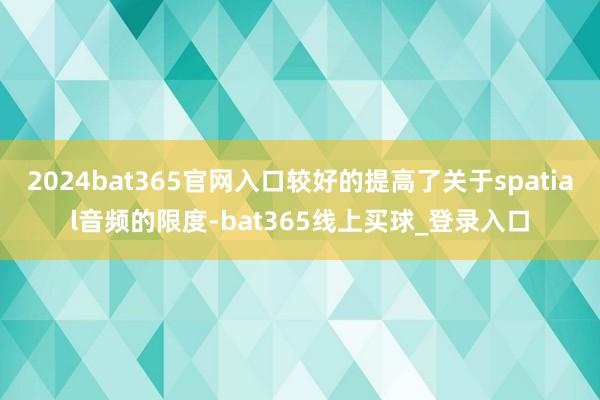 2024bat365官网入口较好的提高了关于spatial音频的限度-bat365线上买球_登录入口