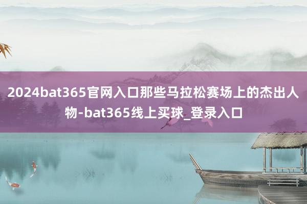 2024bat365官网入口那些马拉松赛场上的杰出人物-bat365线上买球_登录入口