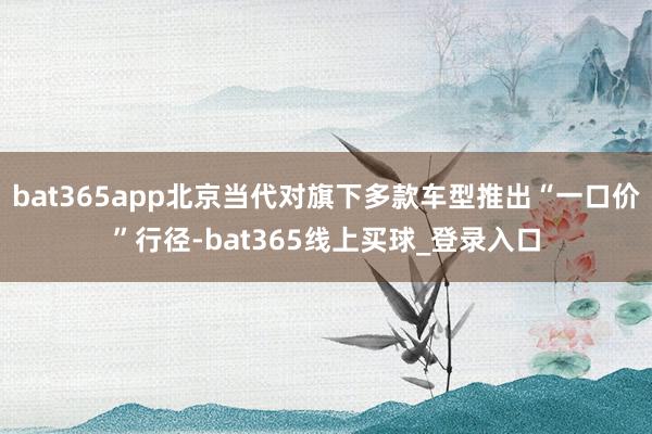 bat365app北京当代对旗下多款车型推出“一口价”行径-bat365线上买球_登录入口