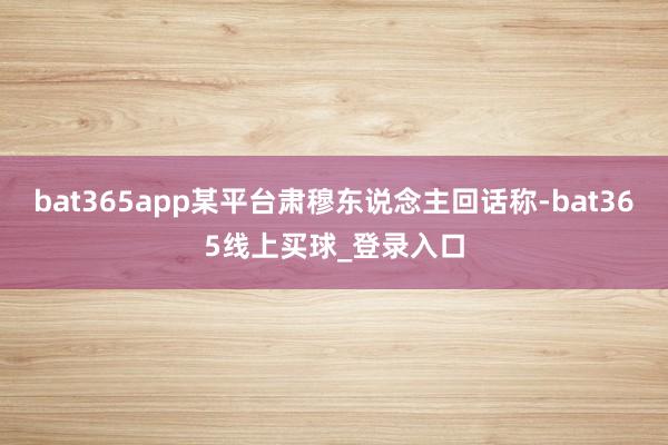 bat365app某平台肃穆东说念主回话称-bat365线上买球_登录入口