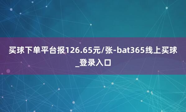 买球下单平台报126.65元/张-bat365线上买球_登录入口
