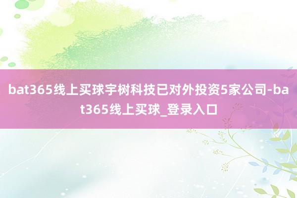 bat365线上买球宇树科技已对外投资5家公司-bat365线上买球_登录入口