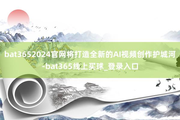bat3652024官网将打造全新的AI视频创作护城河-bat365线上买球_登录入口