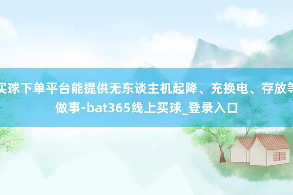 买球下单平台能提供无东谈主机起降、充换电、存放等做事-bat365线上买球_登录入口