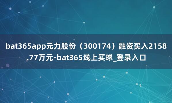 bat365app元力股份（300174）融资买入2158.77万元-bat365线上买球_登录入口
