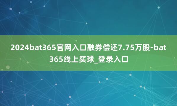 2024bat365官网入口融券偿还7.75万股-bat365线上买球_登录入口