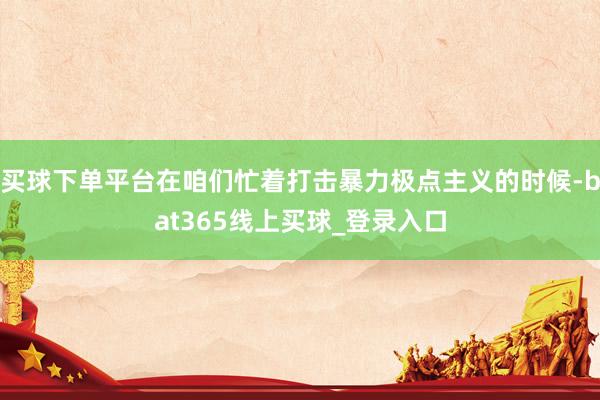 买球下单平台在咱们忙着打击暴力极点主义的时候-bat365线上买球_登录入口