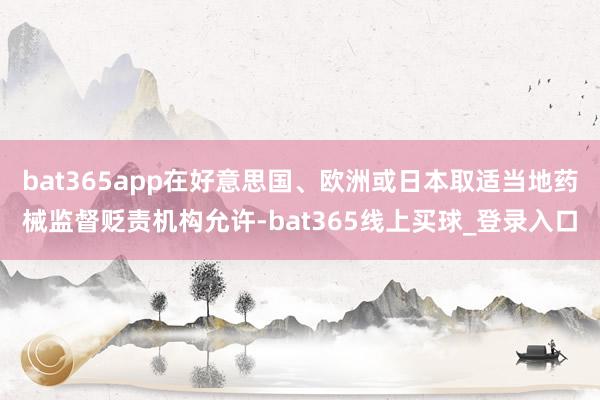 bat365app在好意思国、欧洲或日本取适当地药械监督贬责机构允许-bat365线上买球_登录入口