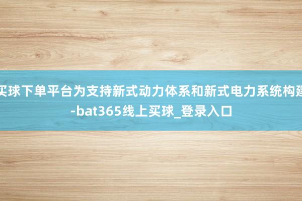 买球下单平台为支持新式动力体系和新式电力系统构建-bat365线上买球_登录入口