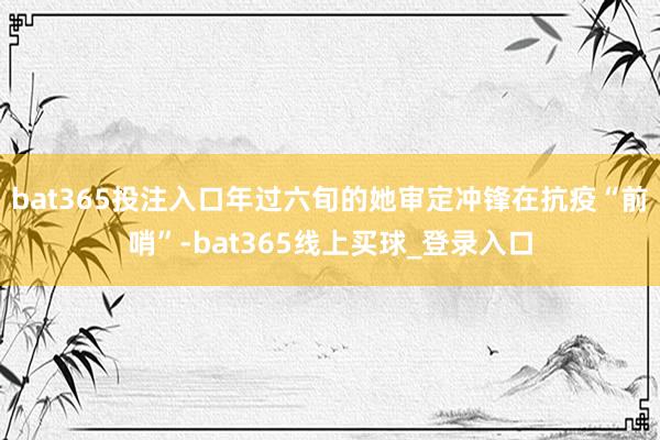 bat365投注入口年过六旬的她审定冲锋在抗疫“前哨”-bat365线上买球_登录入口