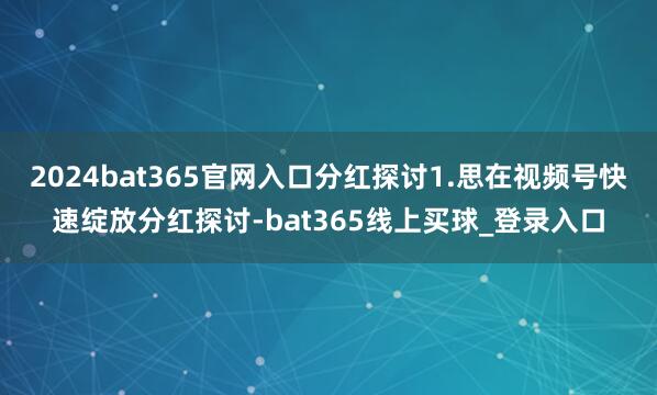 2024bat365官网入口分红探讨1.思在视频号快速绽放分红探讨-bat365线上买球_登录入口