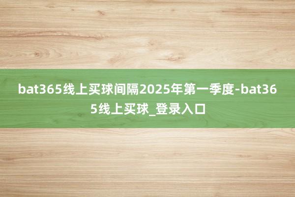 bat365线上买球间隔2025年第一季度-bat365线上买球_登录入口