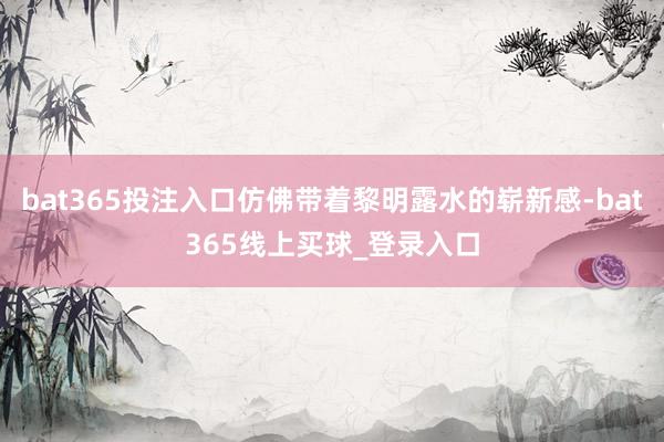 bat365投注入口仿佛带着黎明露水的崭新感-bat365线上买球_登录入口