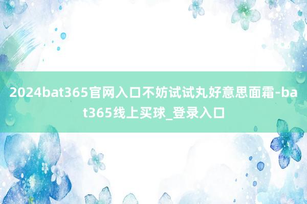 2024bat365官网入口不妨试试丸好意思面霜-bat365线上买球_登录入口