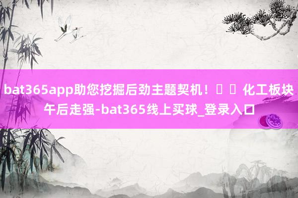 bat365app助您挖掘后劲主题契机！		化工板块午后走强-bat365线上买球_登录入口