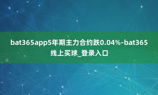 bat365app5年期主力合约跌0.04%-bat365线上买球_登录入口