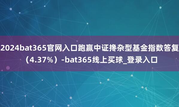 2024bat365官网入口跑赢中证搀杂型基金指数答复（4.37%）-bat365线上买球_登录入口