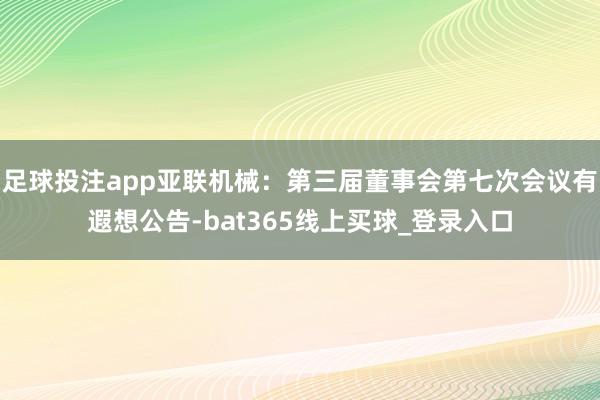 足球投注app亚联机械：第三届董事会第七次会议有遐想公告-bat365线上买球_登录入口